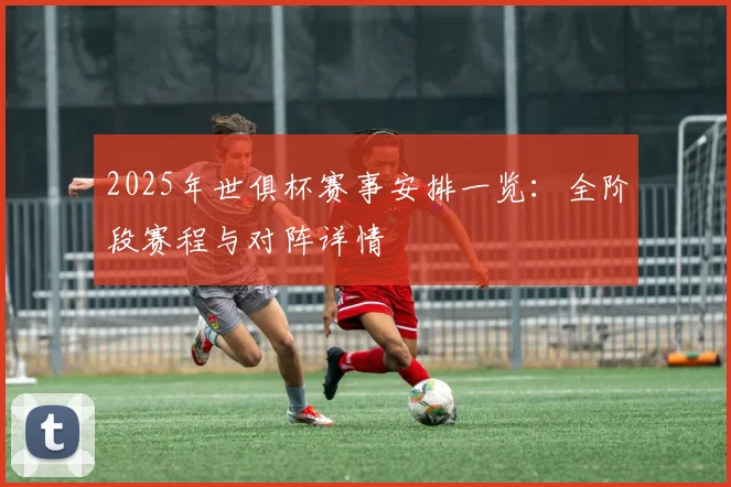 2025年世俱杯赛事安排一览：全阶段赛程与对阵详情
